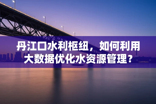 丹江口水利枢纽，如何利用大数据优化水资源管理？