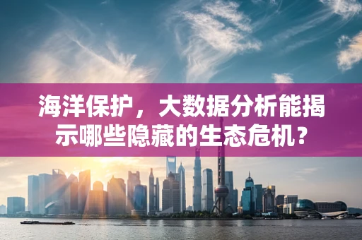 海洋保护，大数据分析能揭示哪些隐藏的生态危机？