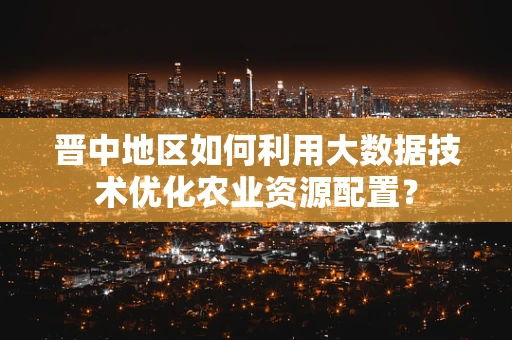 晋中地区如何利用大数据技术优化农业资源配置？
