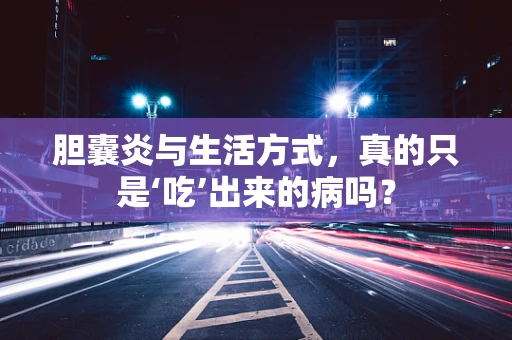 胆囊炎与生活方式，真的只是‘吃’出来的病吗？