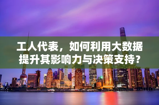 工人代表，如何利用大数据提升其影响力与决策支持？