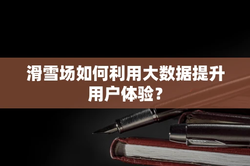 滑雪场如何利用大数据提升用户体验？