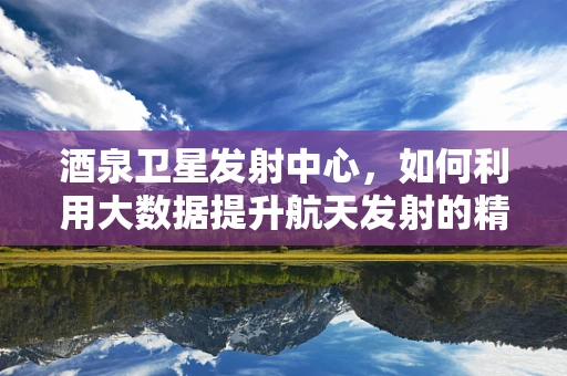 酒泉卫星发射中心，如何利用大数据提升航天发射的精准度？