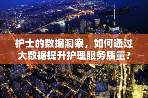 护士的数据洞察，如何通过大数据提升护理服务质量？