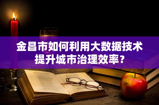 金昌市如何利用大数据技术提升城市治理效率？