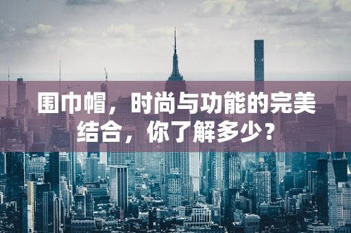 围巾帽，时尚与功能的完美结合，你了解多少？