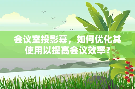 会议室投影幕，如何优化其使用以提高会议效率？