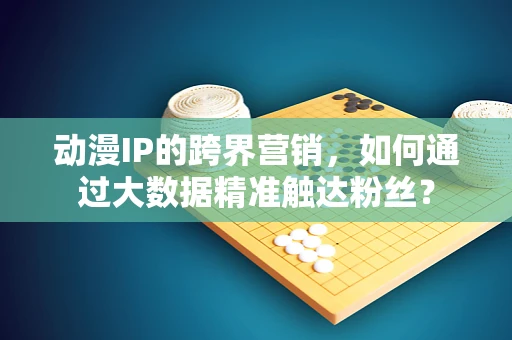 动漫IP的跨界营销，如何通过大数据精准触达粉丝？