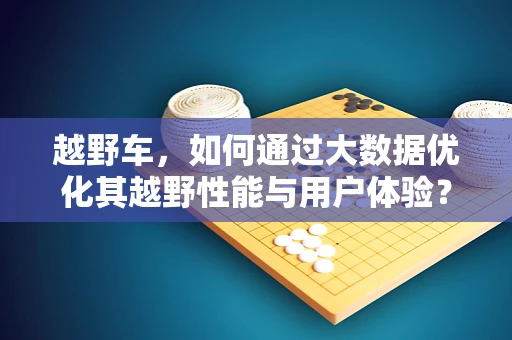 越野车，如何通过大数据优化其越野性能与用户体验？