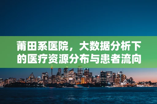 莆田系医院，大数据分析下的医疗资源分布与患者流向之谜