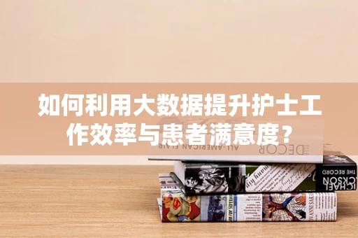 如何利用大数据提升护士工作效率与患者满意度？