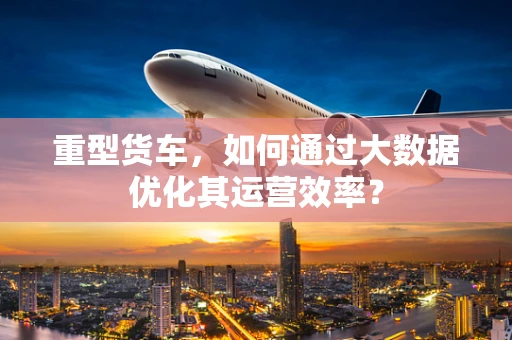 重型货车，如何通过大数据优化其运营效率？
