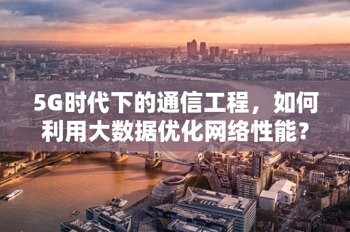 5G时代下的通信工程，如何利用大数据优化网络性能？