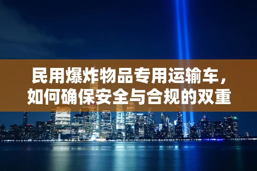 民用爆炸物品专用运输车，如何确保安全与合规的双重保障？