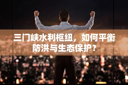 三门峡水利枢纽，如何平衡防洪与生态保护？