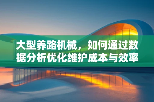 大型养路机械，如何通过数据分析优化维护成本与效率？
