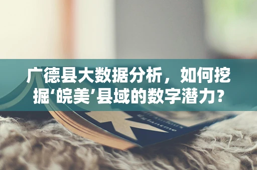 广德县大数据分析，如何挖掘‘皖美’县域的数字潜力？
