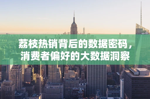 荔枝热销背后的数据密码，消费者偏好的大数据洞察