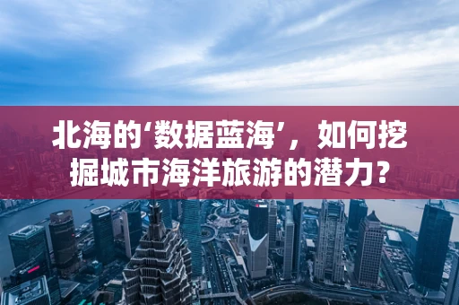 北海的‘数据蓝海’，如何挖掘城市海洋旅游的潜力？