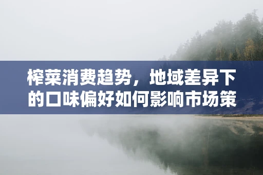 榨菜消费趋势，地域差异下的口味偏好如何影响市场策略？