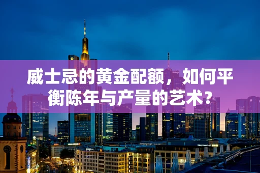 威士忌的黄金配额，如何平衡陈年与产量的艺术？