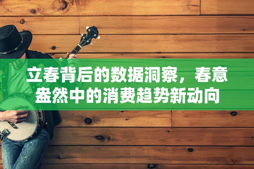 立春背后的数据洞察，春意盎然中的消费趋势新动向