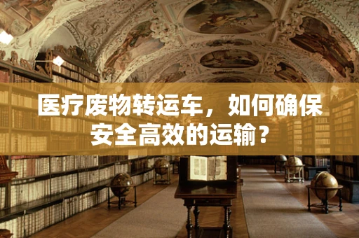 医疗废物转运车，如何确保安全高效的运输？