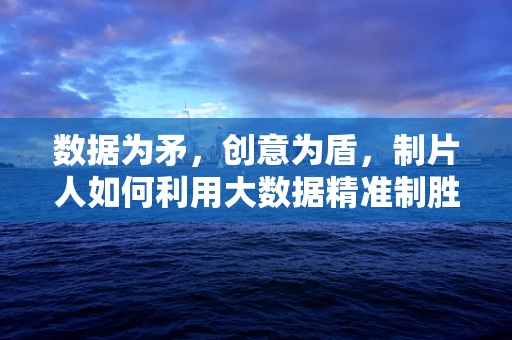 数据为矛，创意为盾，制片人如何利用大数据精准制胜？