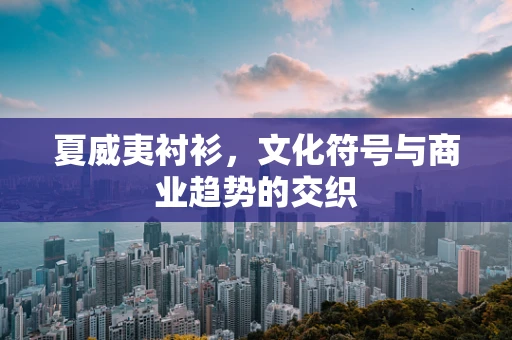夏威夷衬衫，文化符号与商业趋势的交织
