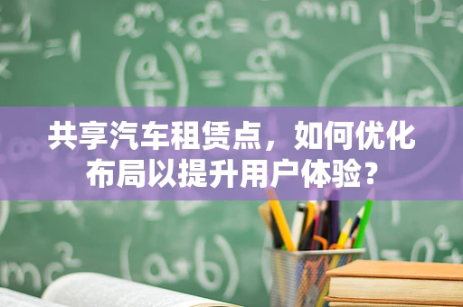 共享汽车租赁点，如何优化布局以提升用户体验？