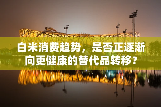 白米消费趋势，是否正逐渐向更健康的替代品转移？