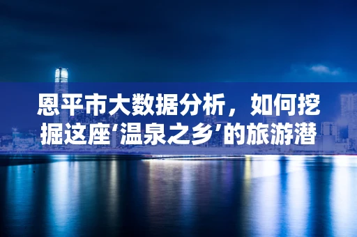 恩平市大数据分析，如何挖掘这座‘温泉之乡’的旅游潜力？