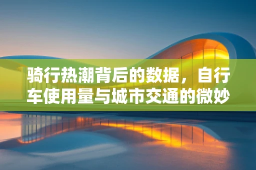 骑行热潮背后的数据，自行车使用量与城市交通的微妙平衡