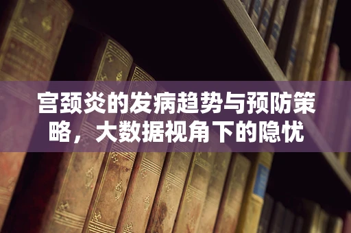宫颈炎的发病趋势与预防策略，大数据视角下的隐忧