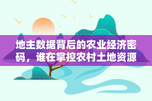 地主数据背后的农业经济密码，谁在掌控农村土地资源？