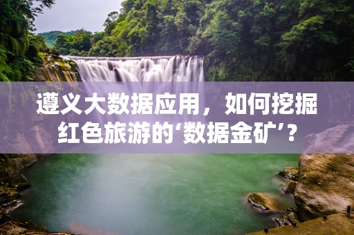 遵义大数据应用，如何挖掘红色旅游的‘数据金矿’？