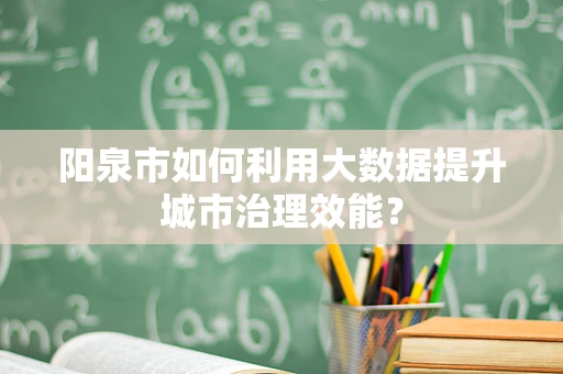 阳泉市如何利用大数据提升城市治理效能？