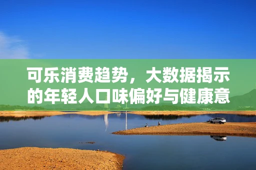 可乐消费趋势，大数据揭示的年轻人口味偏好与健康意识变化